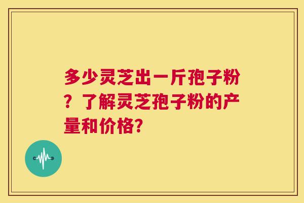 多少灵芝出一斤孢子粉?了解灵芝孢子粉的产量和价格? 第1张 多少灵芝出一斤孢子粉?了解灵芝孢子粉的产量和价格? 第1张