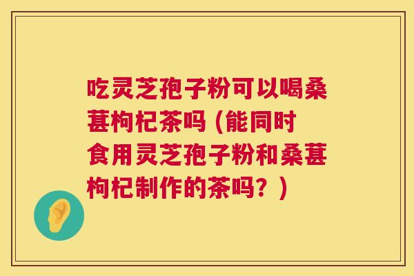吃灵芝孢子粉可以喝桑葚枸杞茶吗 (能同时食用灵芝孢子粉和桑葚枸杞制作的茶吗?) 第1张 吃灵芝孢子粉可以喝桑葚枸杞茶吗 (能同时食用灵芝孢子粉和桑葚枸杞制作的茶吗?) 第1张