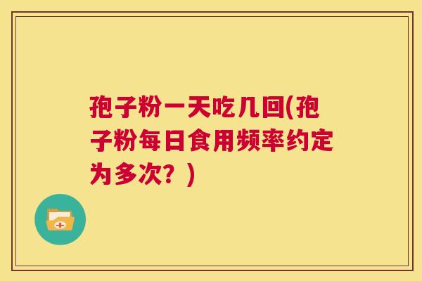 孢子粉一天吃几回(孢子粉每日食用频率约定为多次?) 第1张 孢子粉一天吃几回(孢子粉每日食用频率约定为多次?) 第1张