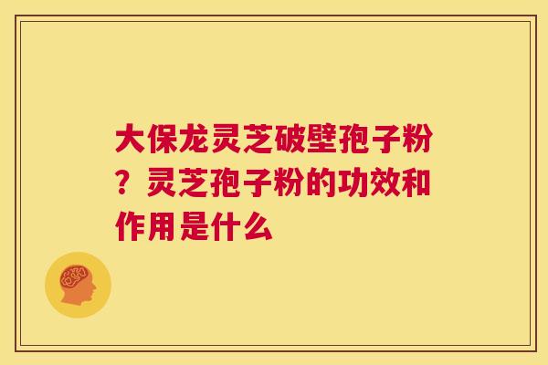 大保龙灵芝破壁孢子粉?灵芝孢子粉的功效和作用是什么 第1张 大保龙灵芝破壁孢子粉?灵芝孢子粉的功效和作用是什么 第1张