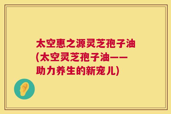 太空惠之源灵芝孢子油(太空灵芝孢子油——助力养生的新宠儿) 第1张 太空惠之源灵芝孢子油(太空灵芝孢子油——助力养生的新宠儿) 第1张