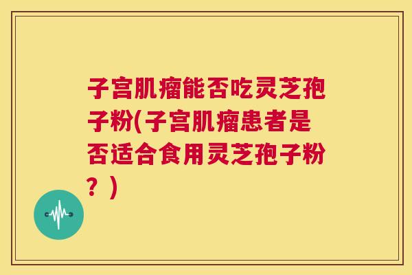子宫肌瘤能否吃灵芝孢子粉(子宫肌瘤患者是否适合食用灵芝孢子粉?) 第1张 子宫肌瘤能否吃灵芝孢子粉(子宫肌瘤患者是否适合食用灵芝孢子粉?) 第1张
