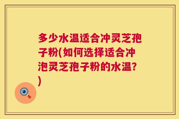 多少水温适合冲灵芝孢子粉(如何选择适合冲泡灵芝孢子粉的水温?) 第1张 多少水温适合冲灵芝孢子粉(如何选择适合冲泡灵芝孢子粉的水温?) 第1张