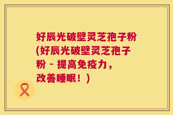 好辰光破壁灵芝孢子粉(好辰光破壁灵芝孢子粉 - 提高免疫力，改善睡眠！)  第1张