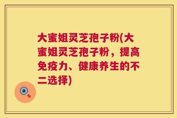 大蜜姐灵芝孢子粉(大蜜姐灵芝孢子粉,提高免疫力、健康养生的不二选择) 第1张 大蜜姐灵芝孢子粉(大蜜姐灵芝孢子粉,提高免疫力、健康养生的不二选择) 第1张