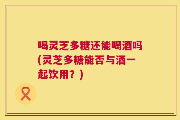 喝灵芝多糖还能喝酒吗(灵芝多糖能否与酒一起饮用?) 第1张 喝灵芝多糖还能喝酒吗(灵芝多糖能否与酒一起饮用?) 第1张