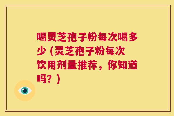 喝灵芝孢子粉每次喝多少 (灵芝孢子粉每次饮用剂量推荐,你知道吗?) 第1张 喝灵芝孢子粉每次喝多少 (灵芝孢子粉每次饮用剂量推荐,你知道吗?) 第1张