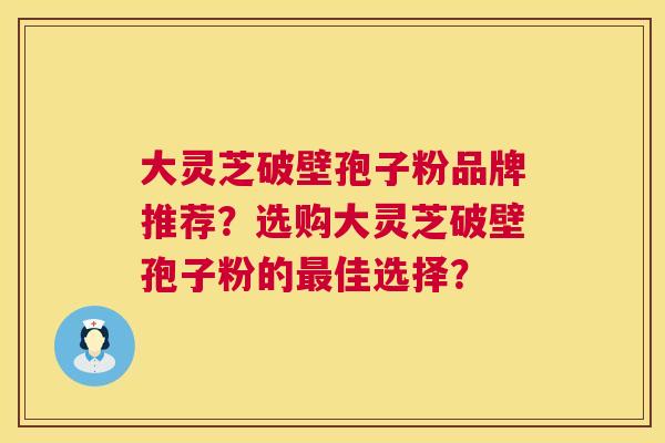 大灵芝破壁孢子粉品牌推荐？选购大灵芝破壁孢子粉的最佳选择？  第1张