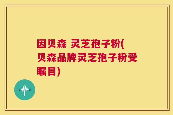 因贝森 灵芝孢子粉(贝森品牌灵芝孢子粉受瞩目) 第1张 因贝森 灵芝孢子粉(贝森品牌灵芝孢子粉受瞩目) 第1张