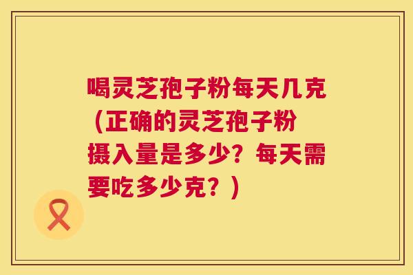 喝灵芝孢子粉每天几克 (正确的灵芝孢子粉摄入量是多少？每天需要吃多少克？)  第1张