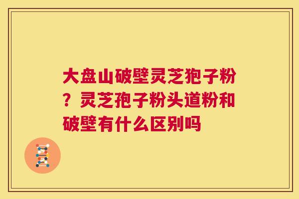 大盘山破壁灵芝狍子粉?灵芝孢子粉头道粉和破壁有什么区别吗 第1张 大盘山破壁灵芝狍子粉?灵芝孢子粉头道粉和破壁有什么区别吗 第1张