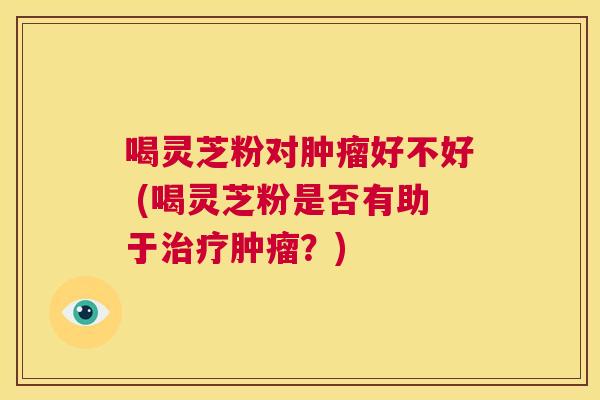 喝灵芝粉对肿瘤好不好 (喝灵芝粉是否有助于治疗肿瘤?) 第1张 喝灵芝粉对肿瘤好不好 (喝灵芝粉是否有助于治疗肿瘤?) 第1张