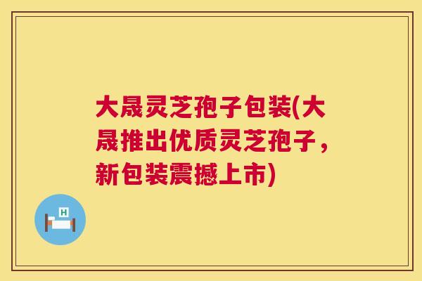 大晟灵芝孢子包装(大晟推出优质灵芝孢子,新包装震撼上市) 第1张 大晟灵芝孢子包装(大晟推出优质灵芝孢子,新包装震撼上市) 第1张