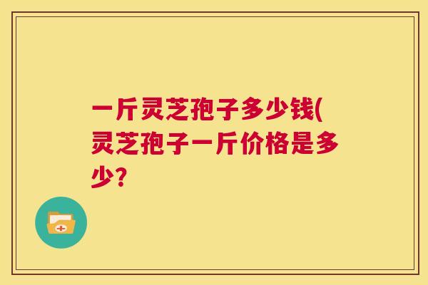 一斤灵芝孢子多少钱(灵芝孢子一斤价格是多少？  第1张