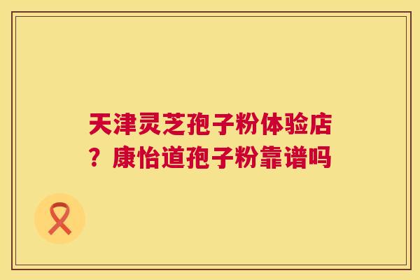 天津灵芝孢子粉体验店？康怡道孢子粉靠谱吗  第1张