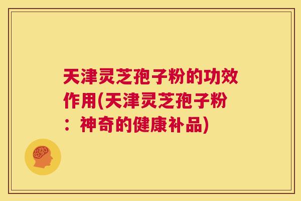 天津灵芝孢子粉的功效作用(天津灵芝孢子粉:神奇的健康补品) 第1张 天津灵芝孢子粉的功效作用(天津灵芝孢子粉:神奇的健康补品) 第1张
