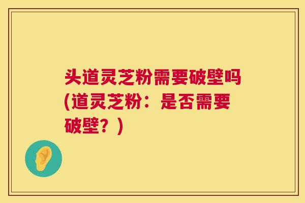 头道灵芝粉需要破壁吗(道灵芝粉:是否需要破壁?) 第1张 头道灵芝粉需要破壁吗(道灵芝粉:是否需要破壁?) 第1张