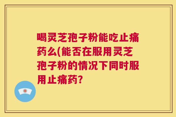 喝灵芝孢子粉能吃止痛药么(能否在服用灵芝孢子粉的情况下同时服用止痛药? 第1张 喝灵芝孢子粉能吃止痛药么(能否在服用灵芝孢子粉的情况下同时服用止痛药? 第1张