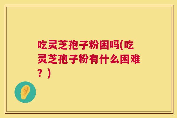 吃灵芝孢子粉困吗(吃灵芝孢子粉有什么困难？)  第1张