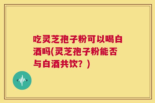 吃灵芝孢子粉可以喝白酒吗(灵芝孢子粉能否与白酒共饮?) 第1张 吃灵芝孢子粉可以喝白酒吗(灵芝孢子粉能否与白酒共饮?) 第1张