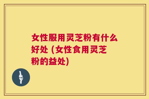 女性服用灵芝粉有什么好处 (女性食用灵芝粉的益处)  第1张
