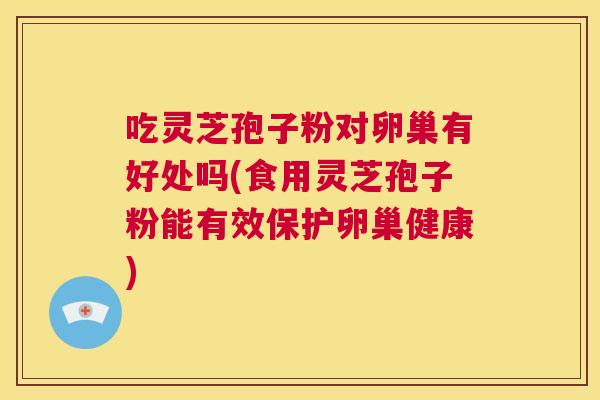 吃灵芝孢子粉对卵巢有好处吗(食用灵芝孢子粉能有效保护卵巢健康)  第1张