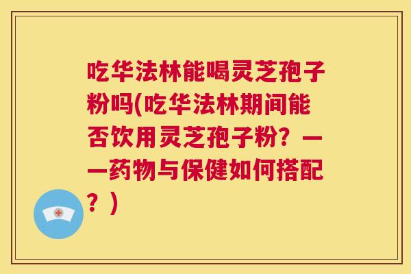吃华法林能喝灵芝孢子粉吗(吃华法林期间能否饮用灵芝孢子粉?——药物与保健如何搭配?) 第1张 吃华法林能喝灵芝孢子粉吗(吃华法林期间能否饮用灵芝孢子粉?——药物与保健如何搭配?) 第1张