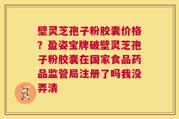 壁灵芝孢子粉胶囊价格？盈姿宝牌破壁灵芝孢子粉胶囊在国家食品药品监管局注册了吗我没弄清  第1张