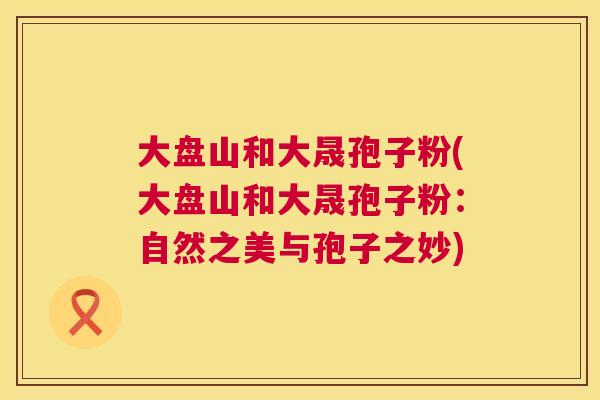 大盘山和大晟孢子粉(大盘山和大晟孢子粉:自然之美与孢子之妙) 第1张 大盘山和大晟孢子粉(大盘山和大晟孢子粉:自然之美与孢子之妙) 第1张