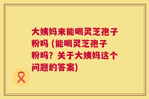 大姨妈来能喝灵芝孢子粉吗 (能喝灵芝孢子粉吗？关于大姨妈这个问题的答案)  第1张