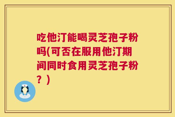 吃他汀能喝灵芝孢子粉吗(可否在服用他汀期间同时食用灵芝孢子粉?) 第1张 吃他汀能喝灵芝孢子粉吗(可否在服用他汀期间同时食用灵芝孢子粉?) 第1张