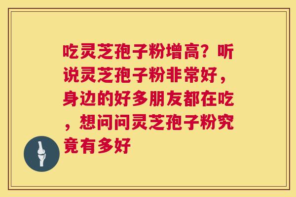 吃灵芝孢子粉增高？听说灵芝孢子粉非常好，身边的好多朋友都在吃，想问问灵芝孢子粉究竟有多好  第1张