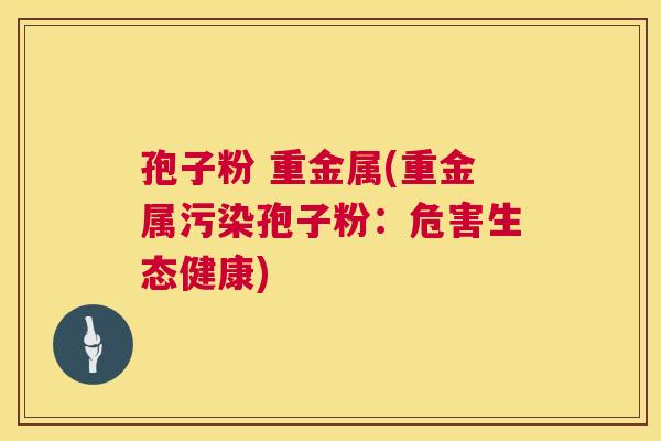 孢子粉 重金属(重金属污染孢子粉：危害生态健康)  第1张