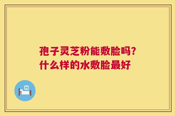 孢子灵芝粉能敷脸吗?什么样的水敷脸最好 第1张 孢子灵芝粉能敷脸吗?什么样的水敷脸最好 第1张