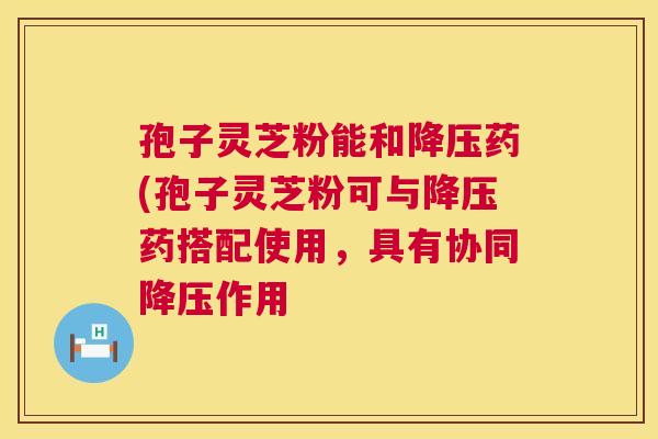 孢子灵芝粉能和降压药(孢子灵芝粉可与降压药搭配使用，具有协同降压作用  第1张