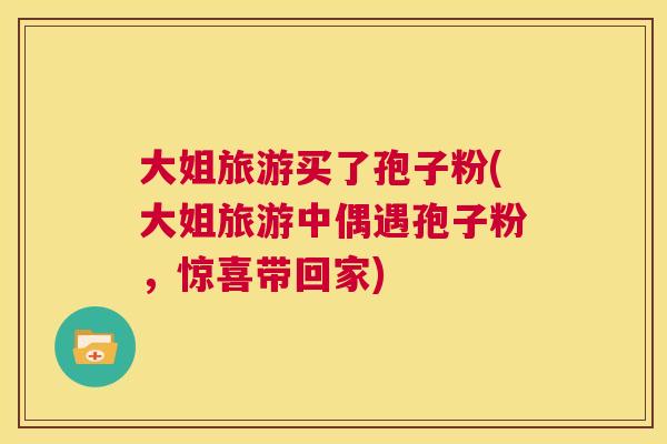 大姐旅游买了孢子粉(大姐旅游中偶遇孢子粉,惊喜带回家) 第1张 大姐旅游买了孢子粉(大姐旅游中偶遇孢子粉,惊喜带回家) 第1张