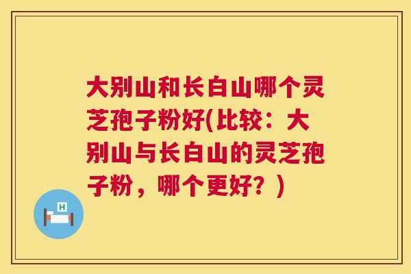 大别山和长白山哪个灵芝孢子粉好(比较：大别山与长白山的灵芝孢子粉，哪个更好？)  第1张