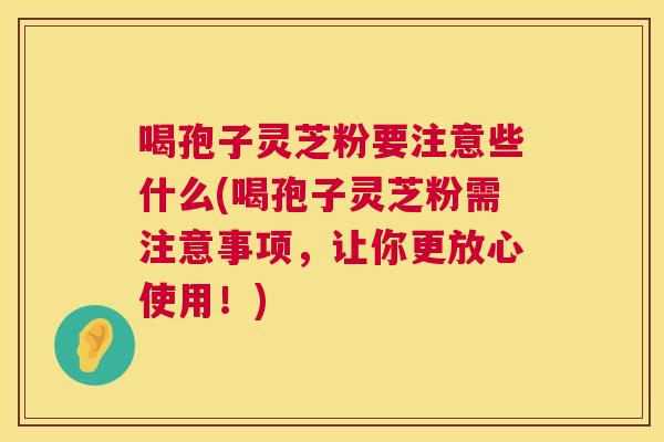 喝孢子灵芝粉要注意些什么(喝孢子灵芝粉需注意事项,让你更放心使用!) 第1张 喝孢子灵芝粉要注意些什么(喝孢子灵芝粉需注意事项,让你更放心使用!) 第1张