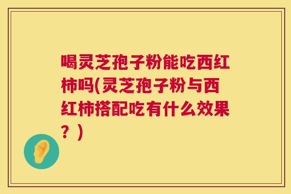 喝灵芝孢子粉能吃西红柿吗(灵芝孢子粉与西红柿搭配吃有什么效果?) 第1张 喝灵芝孢子粉能吃西红柿吗(灵芝孢子粉与西红柿搭配吃有什么效果?) 第1张