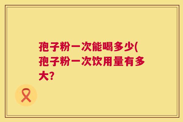 孢子粉一次能喝多少(孢子粉一次饮用量有多大? 第1张 孢子粉一次能喝多少(孢子粉一次饮用量有多大? 第1张