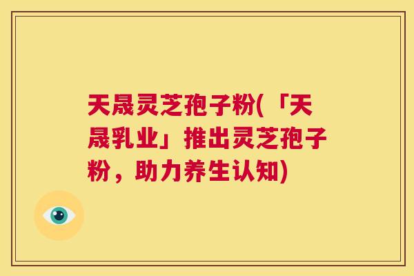天晟灵芝孢子粉(「天晟乳业」推出灵芝孢子粉,助力养生认知) 第1张 天晟灵芝孢子粉(「天晟乳业」推出灵芝孢子粉,助力养生认知) 第1张