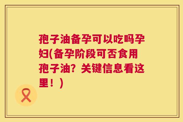 孢子油备孕可以吃吗孕妇(备孕阶段可否食用孢子油?关键信息看这里!) 第1张 孢子油备孕可以吃吗孕妇(备孕阶段可否食用孢子油?关键信息看这里!) 第1张