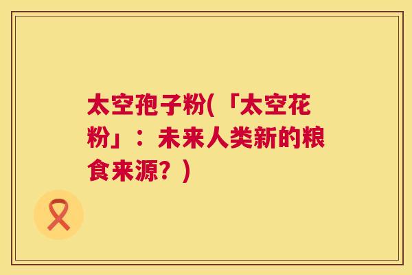 太空孢子粉(「太空花粉」:未来人类新的粮食来源?) 第1张 太空孢子粉(「太空花粉」:未来人类新的粮食来源?) 第1张