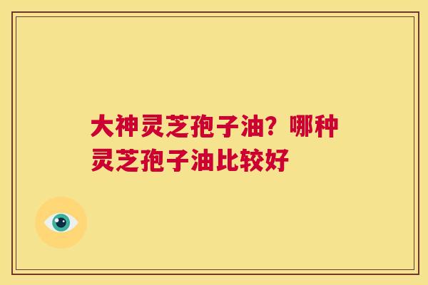 大神灵芝孢子油?哪种灵芝孢子油比较好 第1张 大神灵芝孢子油?哪种灵芝孢子油比较好 第1张