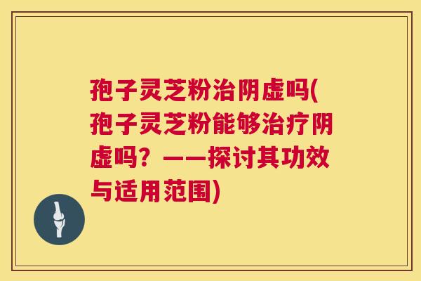 孢子灵芝粉治阴虚吗(孢子灵芝粉能够治疗阴虚吗?——探讨其功效与适用范围) 第1张 孢子灵芝粉治阴虚吗(孢子灵芝粉能够治疗阴虚吗?——探讨其功效与适用范围) 第1张
