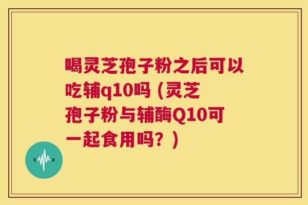 喝灵芝孢子粉之后可以吃辅q10吗 (灵芝孢子粉与辅酶Q10可一起食用吗?) 第1张 喝灵芝孢子粉之后可以吃辅q10吗 (灵芝孢子粉与辅酶Q10可一起食用吗?) 第1张