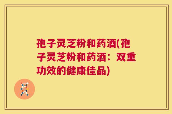 孢子灵芝粉和药酒(孢子灵芝粉和药酒:双重功效的健康佳品) 第1张 孢子灵芝粉和药酒(孢子灵芝粉和药酒:双重功效的健康佳品) 第1张
