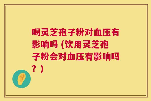 喝灵芝孢子粉对血压有影响吗 (饮用灵芝孢子粉会对血压有影响吗？)  第1张