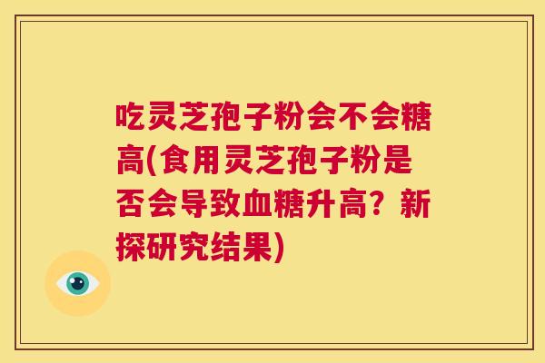 吃灵芝孢子粉会不会糖高(食用灵芝孢子粉是否会导致血糖升高?新探研究结果) 第1张 吃灵芝孢子粉会不会糖高(食用灵芝孢子粉是否会导致血糖升高?新探研究结果) 第1张