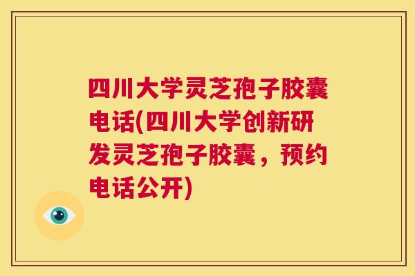 四川大学灵芝孢子胶囊电话(四川大学创新研发灵芝孢子胶囊，预约电话公开)  第1张